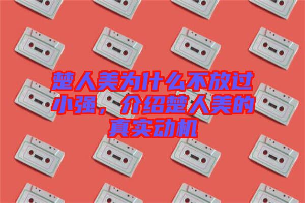 楚人美為什么不放過小強，介紹楚人美的真實動機