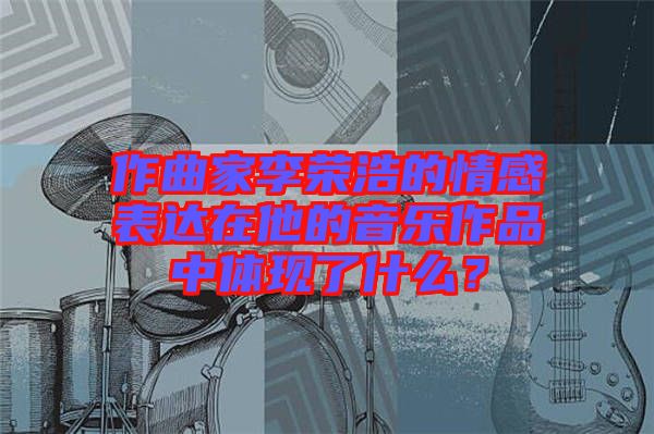 作曲家李榮浩的情感表達(dá)在他的音樂作品中體現(xiàn)了什么？