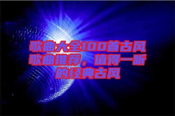 歌曲大全100首古風(fēng)歌曲推薦，值得一聽的經(jīng)典古風(fēng)