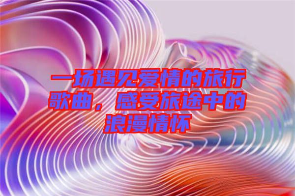 一場(chǎng)遇見(jiàn)愛(ài)情的旅行歌曲，感受旅途中的浪漫情懷