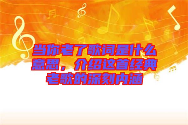 當(dāng)你老了歌詞是什么意思，介紹這首經(jīng)典老歌的深刻內(nèi)涵
