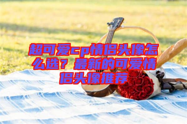 超可愛(ài)cp情侶頭像怎么選？最新的可愛(ài)情侶頭像推薦