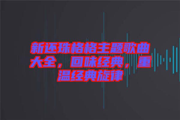 新還珠格格主題歌曲大全，回味經(jīng)典，重溫經(jīng)典旋律
