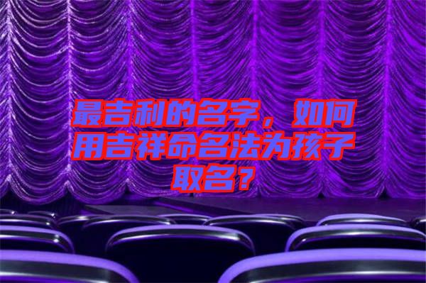最吉利的名字，如何用吉祥命名法為孩子取名？
