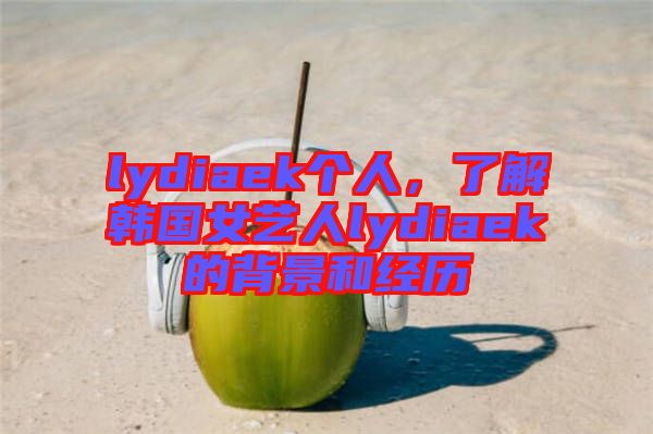 lydiaek個人，了解韓國女藝人lydiaek的背景和經(jīng)歷