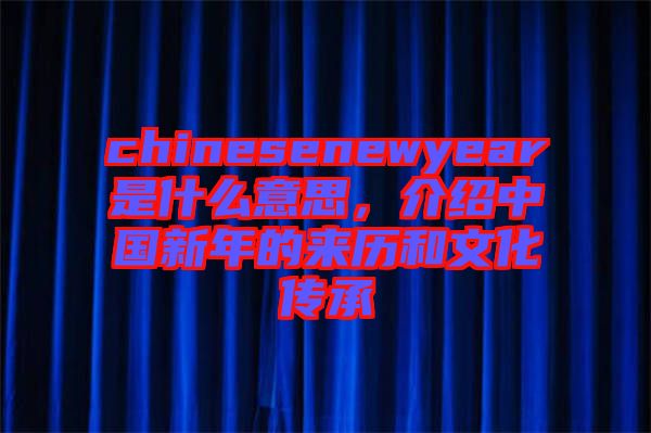 chinesenewyear是什么意思，介紹中國新年的來歷和文化傳承