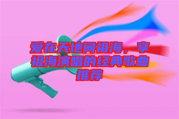 愛在天地間祖海，享祖海演唱的經(jīng)典歌曲推薦
