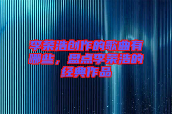 李榮浩創(chuàng)作的歌曲有哪些，盤點(diǎn)李榮浩的經(jīng)典作品