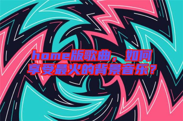 home版歌曲，如何享受最火的背景音樂(lè)？