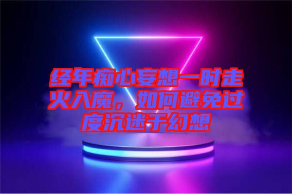 經(jīng)年癡心妄想一時(shí)走火入魔，如何避免過度沉迷于幻想