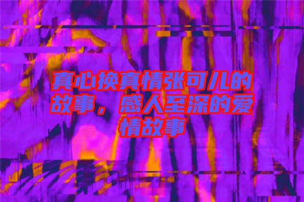 真心換真情張可兒的故事，感人至深的愛情故事