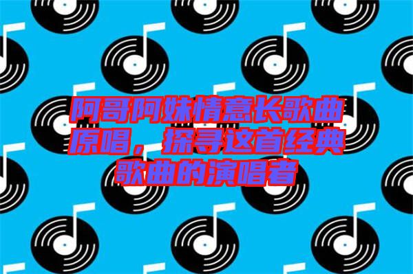 阿哥阿妹情意長歌曲原唱，探尋這首經(jīng)典歌曲的演唱者