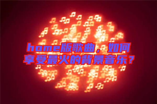 home版歌曲，如何享受最火的背景音樂？