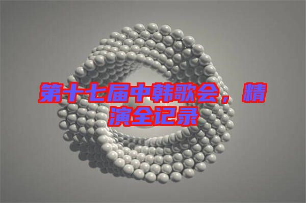 第十七屆中韓歌會(huì)，精演全記錄