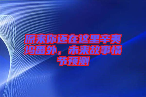 原來你還在這里辛夷塢番外，未來故事情節(jié)預(yù)測