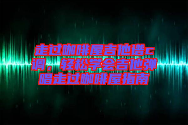走過咖啡屋吉他譜c調(diào)，輕松學(xué)會(huì)吉他彈唱走過咖啡屋指南