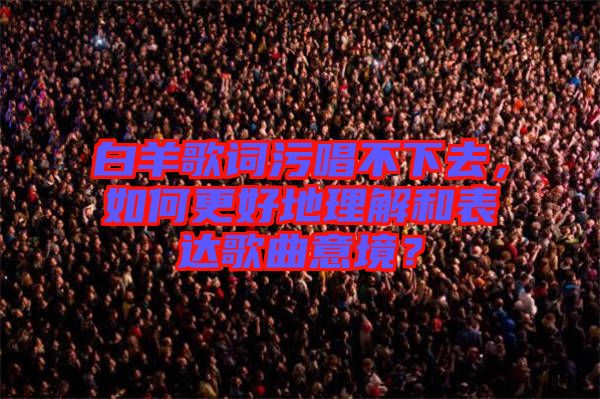 白羊歌詞污唱不下去，如何更好地理解和表達(dá)歌曲意境？