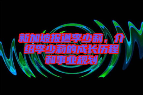新加坡報(bào)道李少莉，介紹李少莉的成長(zhǎng)歷程和事業(yè)規(guī)劃