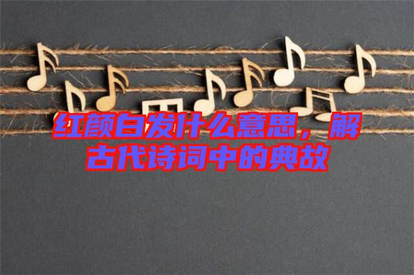 紅顏白發(fā)什么意思，解古代詩(shī)詞中的典故