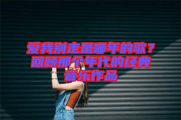 愛我別走是哪年的歌？回顧那個(gè)年代的經(jīng)典音樂作品