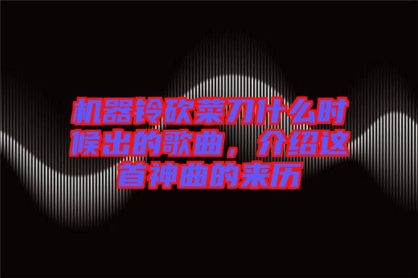 機(jī)器鈴砍菜刀什么時(shí)候出的歌曲，介紹這首神曲的來歷