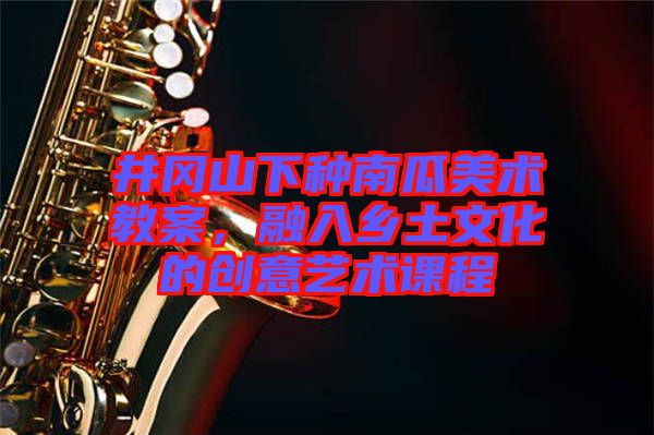 井岡山下種南瓜美術(shù)教案，融入鄉(xiāng)土文化的創(chuàng)意藝術(shù)課程