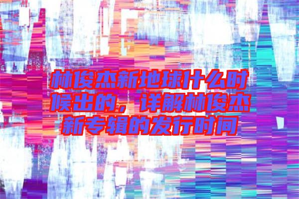 林俊杰新地球什么時候出的，詳解林俊杰新專輯的發(fā)行時間