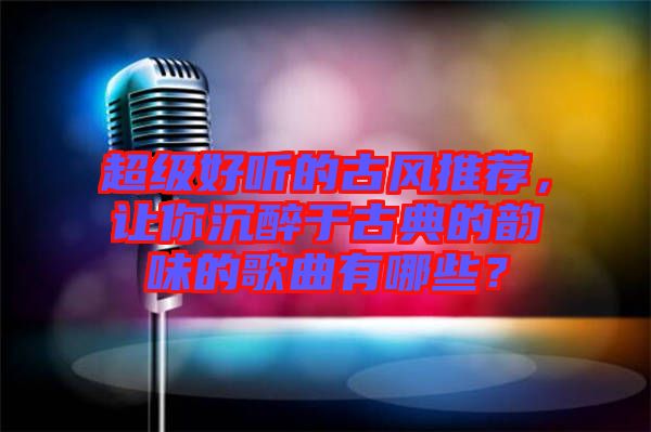 超級(jí)好聽的古風(fēng)推薦，讓你沉醉于古典的韻味的歌曲有哪些？
