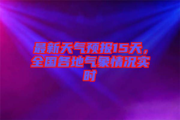 最新天氣預(yù)報15天，全國各地氣象情況實(shí)時