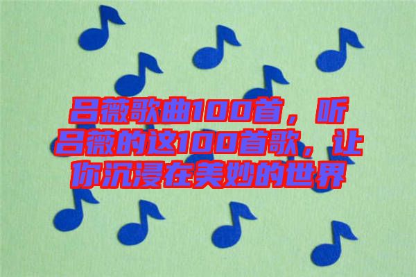 呂薇歌曲100首，聽呂薇的這100首歌，讓你沉浸在美妙的世界