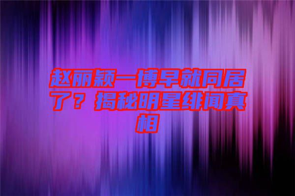趙麗穎一博早就同居了？揭秘明星緋聞?wù)嫦? width=