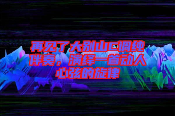 再見了大別山C調(diào)純伴奏，演繹一首動人心弦的旋律