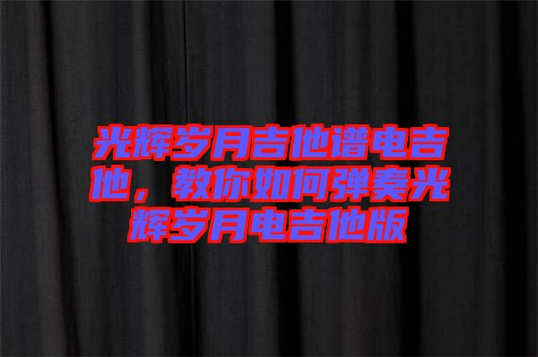光輝歲月吉他譜電吉他，教你如何彈奏光輝歲月電吉他版