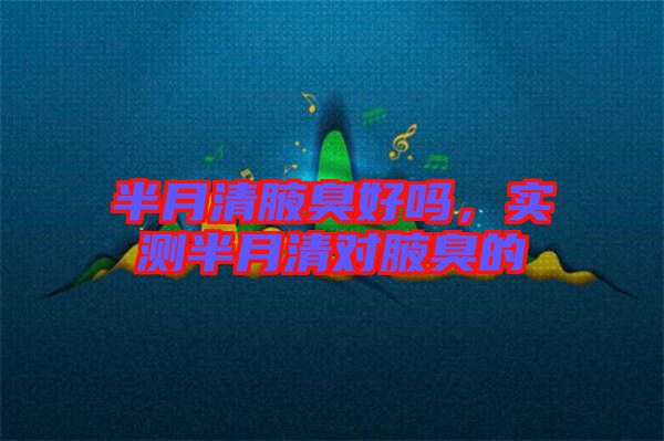 半月清腋臭好嗎，實(shí)測半月清對腋臭的