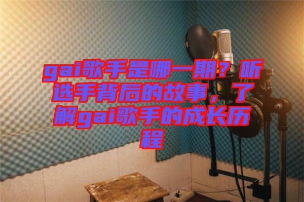 gai歌手是哪一期？聽選手背后的故事，了解gai歌手的成長歷程