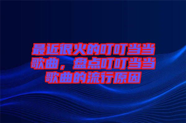 最近很火的叮叮當(dāng)當(dāng)歌曲，盤點(diǎn)叮叮當(dāng)當(dāng)歌曲的流行原因