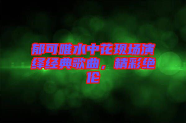 郁可唯水中花現(xiàn)場(chǎng)演繹經(jīng)典歌曲，精彩絕倫