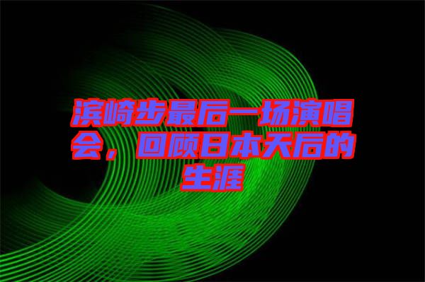 濱崎步最后一場演唱會，回顧日本天后的生涯
