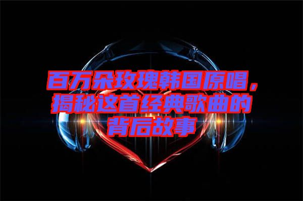 百萬(wàn)朵玫瑰韓國(guó)原唱，揭秘這首經(jīng)典歌曲的背后故事