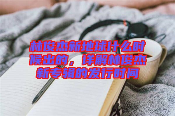林俊杰新地球什么時(shí)候出的，詳解林俊杰新專(zhuān)輯的發(fā)行時(shí)間