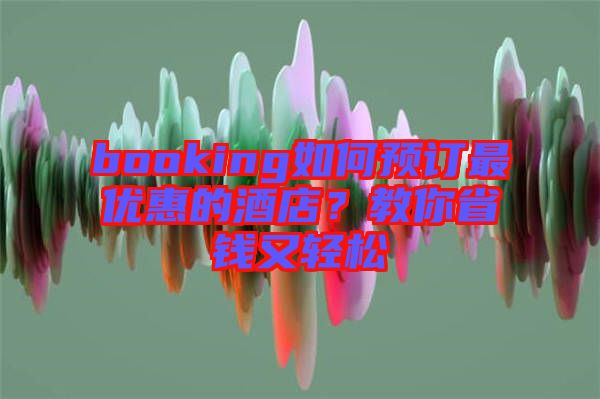 booking如何預(yù)訂最優(yōu)惠的酒店？教你省錢又輕松