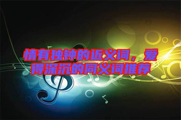 情有獨鐘的近義詞，愛得深沉的同義詞推薦