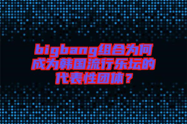 bigbang組合為何成為韓國流行樂壇的代表性團體？