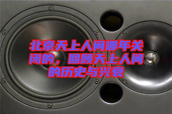 北京天上人間哪年關(guān)閉的，回顧天上人間的歷史與興衰
