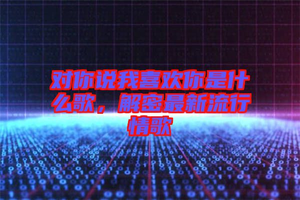 對你說我喜歡你是什么歌，解密最新流行情歌