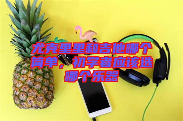 尤克里里和吉他哪個簡單，初學(xué)者應(yīng)該選哪個樂器