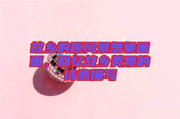 故鄉(xiāng)的原風(fēng)景想象畫面，回憶故鄉(xiāng)美景的詩(shī)意描寫