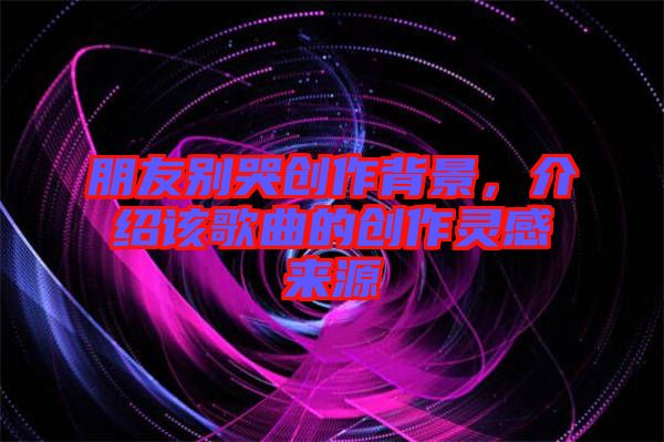 朋友別哭創(chuàng)作背景，介紹該歌曲的創(chuàng)作靈感來源