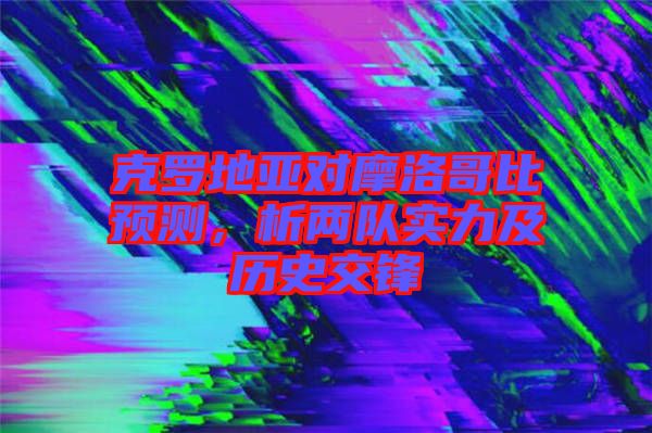 克羅地亞對摩洛哥比預(yù)測，析兩隊(duì)實(shí)力及歷史交鋒