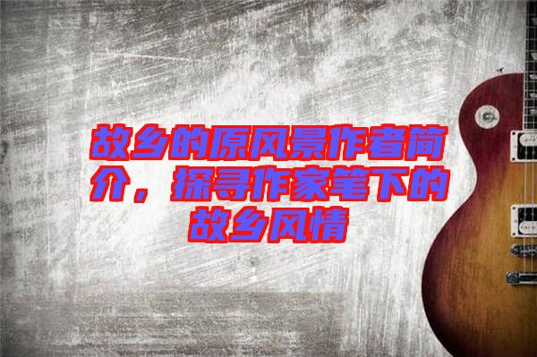 故鄉(xiāng)的原風(fēng)景作者簡(jiǎn)介，探尋作家筆下的故鄉(xiāng)風(fēng)情